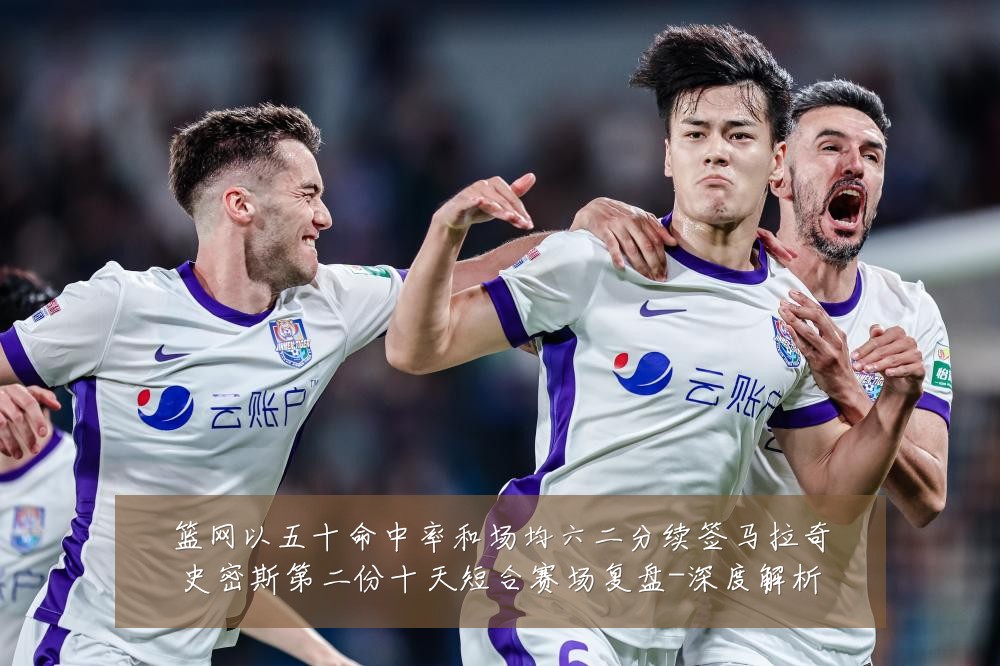 篮网以五十命中率和场均六二分续签马拉奇史密斯第二份十天短合赛场复盘-深度解析