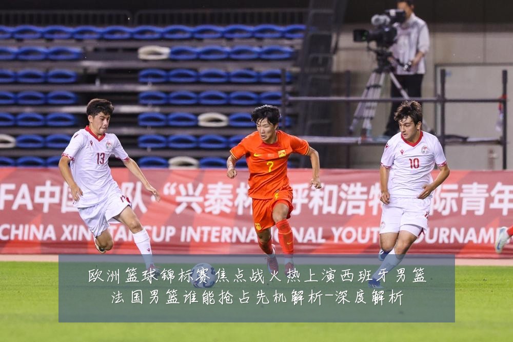欧洲篮球锦标赛焦点战火热上演西班牙男篮法国男篮谁能抢占先机解析-深度解析